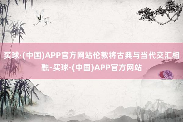 买球·(中国)APP官方网站伦敦将古典与当代交汇相融-买球·(中国)APP官方网站