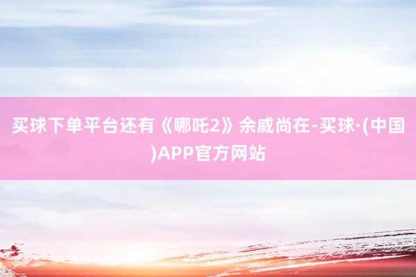 买球下单平台还有《哪吒2》余威尚在-买球·(中国)APP官方网站