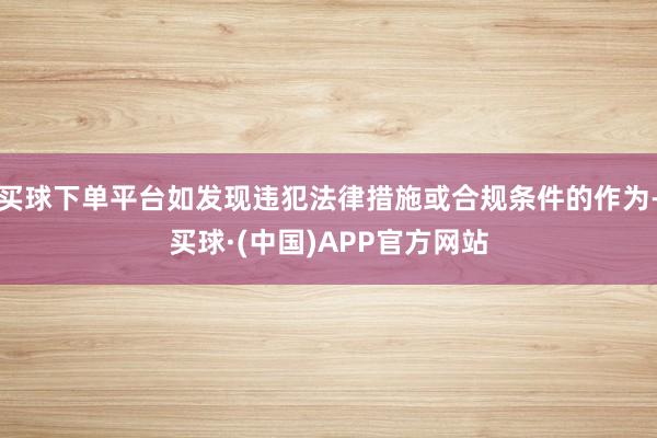 买球下单平台如发现违犯法律措施或合规条件的作为-买球·(中国)APP官方网站