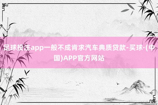 足球投注app一般不成肯求汽车典质贷款-买球·(中国)APP官方网站
