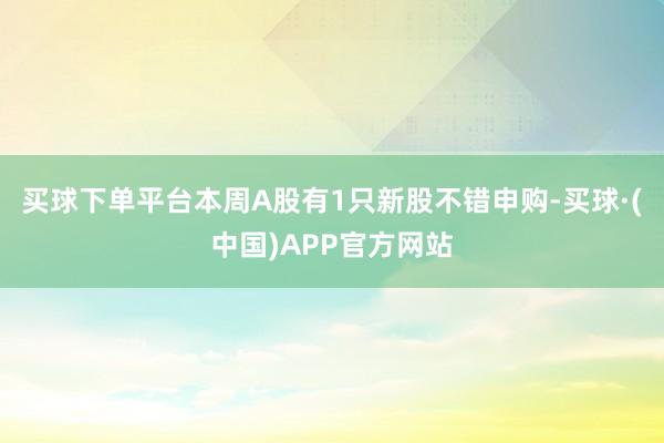 买球下单平台本周A股有1只新股不错申购-买球·(中国)APP官方网站