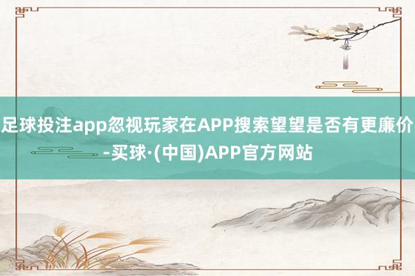 足球投注app忽视玩家在APP搜索望望是否有更廉价-买球·(中国)APP官方网站