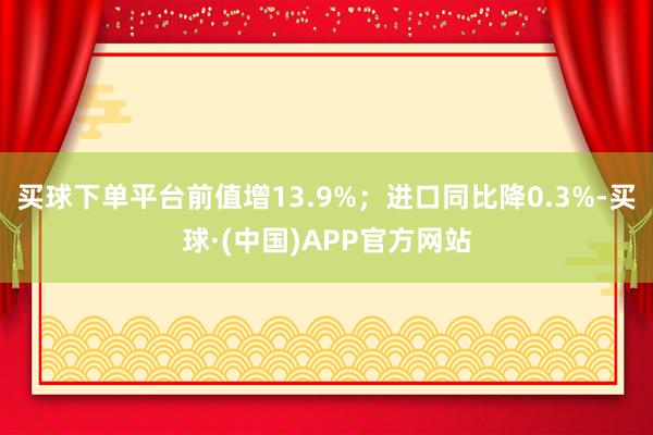 买球下单平台前值增13.9%；进口同比降0.3%-买球·(中国)APP官方网站