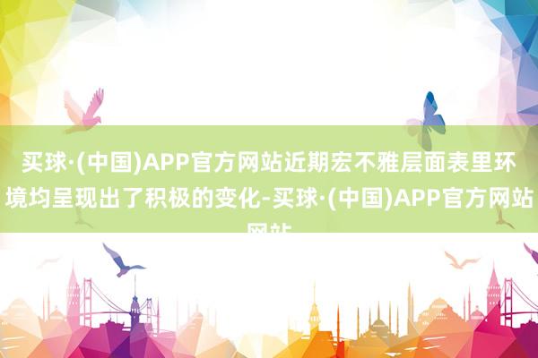 买球·(中国)APP官方网站近期宏不雅层面表里环境均呈现出了积极的变化-买球·(中国)APP官方网站