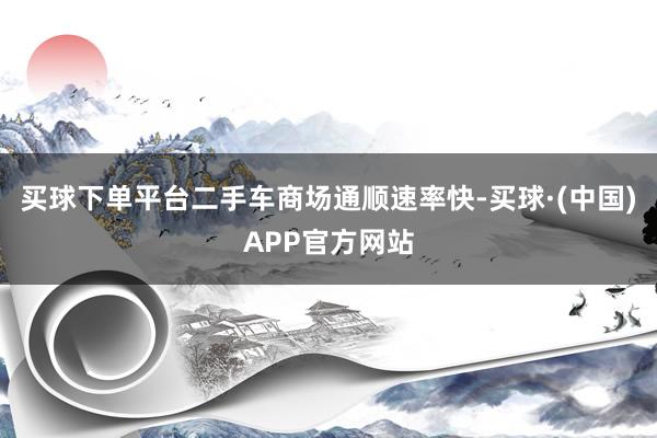 买球下单平台二手车商场通顺速率快-买球·(中国)APP官方网站