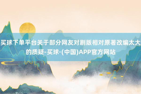 买球下单平台关于部分网友对剧版相对原著改编太大的质疑-买球·(中国)APP官方网站