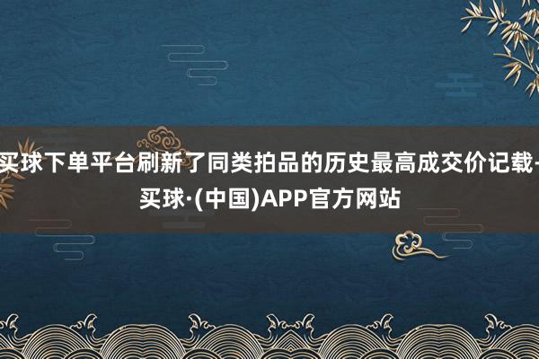 买球下单平台刷新了同类拍品的历史最高成交价记载-买球·(中国)APP官方网站