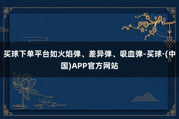 买球下单平台如火焰弹、差异弹、吸血弹-买球·(中国)APP官方网站