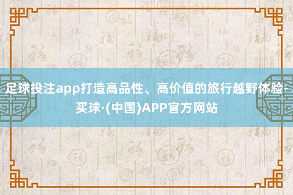 足球投注app打造高品性、高价值的旅行越野体验-买球·(中国)APP官方网站