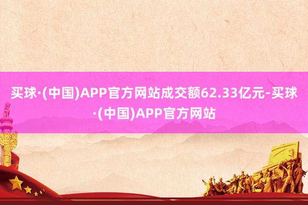 买球·(中国)APP官方网站成交额62.33亿元-买球·(中国)APP官方网站