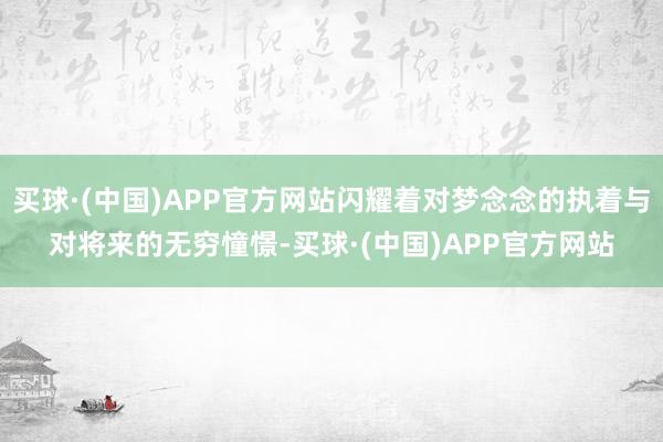买球·(中国)APP官方网站闪耀着对梦念念的执着与对将来的无穷憧憬-买球·(中国)APP官方网站