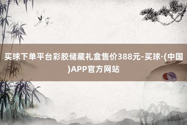 买球下单平台彩胶储藏礼盒售价388元-买球·(中国)APP官方网站