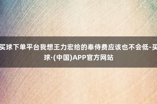 买球下单平台我想王力宏给的奉侍费应该也不会低-买球·(中国)APP官方网站