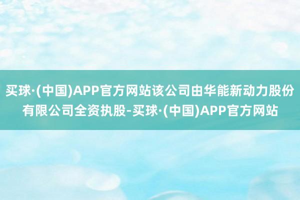 买球·(中国)APP官方网站该公司由华能新动力股份有限公司全资执股-买球·(中国)APP官方网站