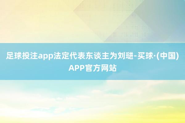 足球投注app法定代表东谈主为刘琎-买球·(中国)APP官方网站
