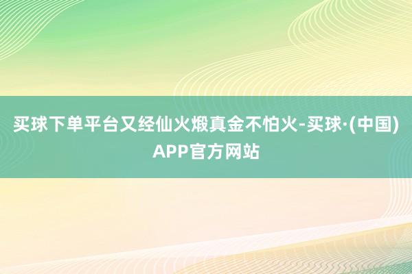 买球下单平台又经仙火煅真金不怕火-买球·(中国)APP官方网站