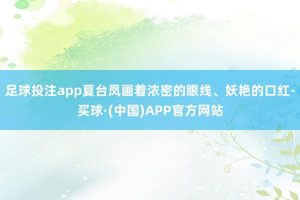 足球投注app夏台凤画着浓密的眼线、妖艳的口红-买球·(中国)APP官方网站