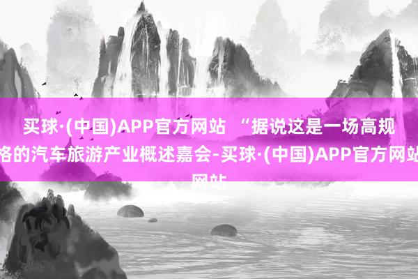 买球·(中国)APP官方网站  “据说这是一场高规格的汽车旅游产业概述嘉会-买球·(中国)APP官方网站