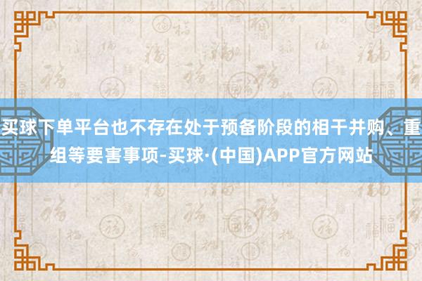 买球下单平台也不存在处于预备阶段的相干并购、重组等要害事项-买球·(中国)APP官方网站