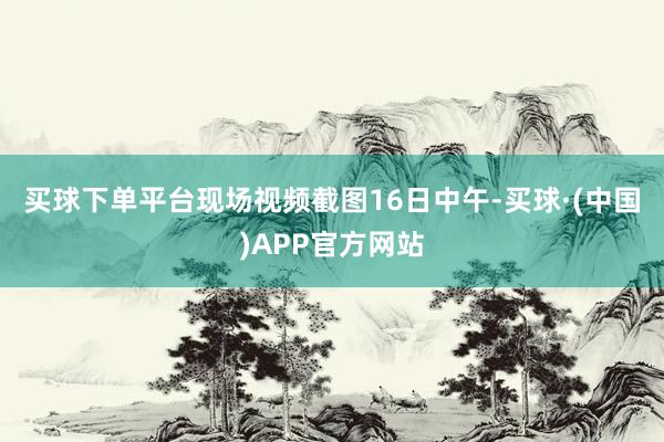 买球下单平台现场视频截图　　16日中午-买球·(中国)APP官方网站