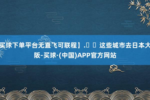 买球下单平台无直飞可联程】.✈️这些城市去日本大阪-买球·(中国)APP官方网站