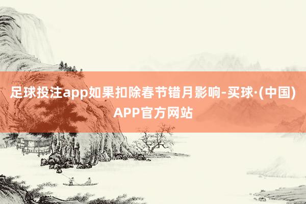 足球投注app如果扣除春节错月影响-买球·(中国)APP官方网站