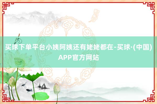 买球下单平台小姨阿姨还有姥姥都在-买球·(中国)APP官方网站