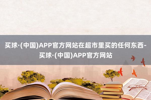 买球·(中国)APP官方网站在超市里买的任何东西-买球·(中国)APP官方网站