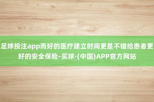 足球投注app而好的医疗建立时间更是不错给患者更好的安全保险-买球·(中国)APP官方网站