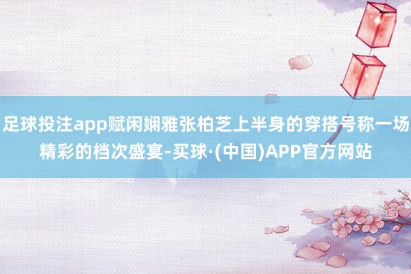 足球投注app赋闲娴雅张柏芝上半身的穿搭号称一场精彩的档次盛宴-买球·(中国)APP官方网站