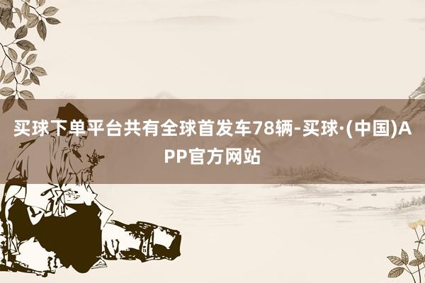 买球下单平台共有全球首发车78辆-买球·(中国)APP官方网站