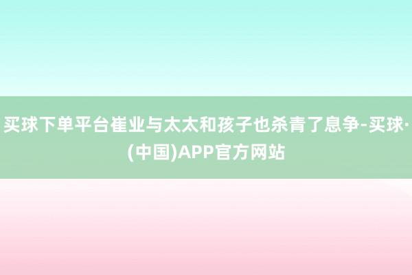 买球下单平台崔业与太太和孩子也杀青了息争-买球·(中国)APP官方网站