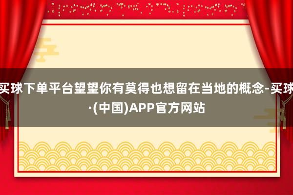 买球下单平台望望你有莫得也想留在当地的概念-买球·(中国)APP官方网站