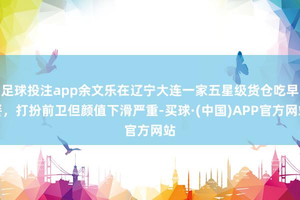 足球投注app余文乐在辽宁大连一家五星级货仓吃早餐，打扮前卫但颜值下滑严重-买球·(中国)APP官方网站
