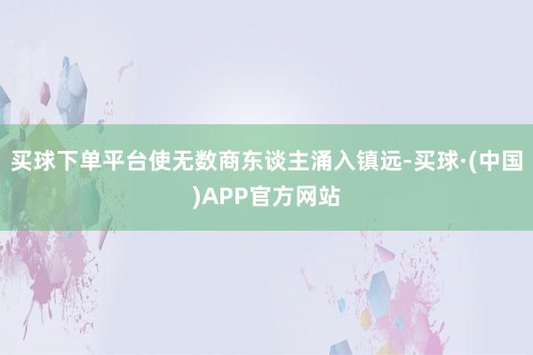 买球下单平台使无数商东谈主涌入镇远-买球·(中国)APP官方网站