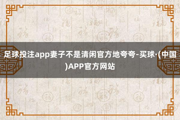 足球投注app妻子不是清闲官方地夸夸-买球·(中国)APP官方网站