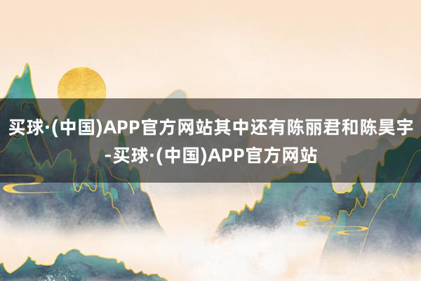买球·(中国)APP官方网站其中还有陈丽君和陈昊宇-买球·(中国)APP官方网站