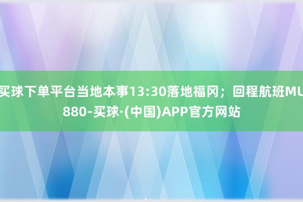 买球下单平台当地本事13:30落地福冈；回程航班MU880-买球·(中国)APP官方网站