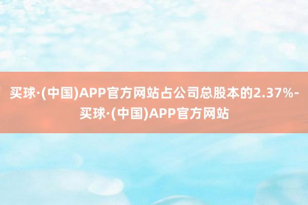 买球·(中国)APP官方网站占公司总股本的2.37%-买球·(中国)APP官方网站
