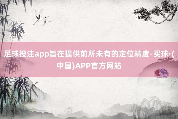 足球投注app旨在提供前所未有的定位精度-买球·(中国)APP官方网站
