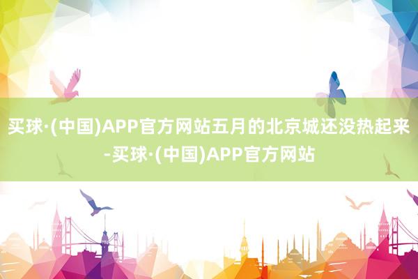 买球·(中国)APP官方网站五月的北京城还没热起来-买球·(中国)APP官方网站