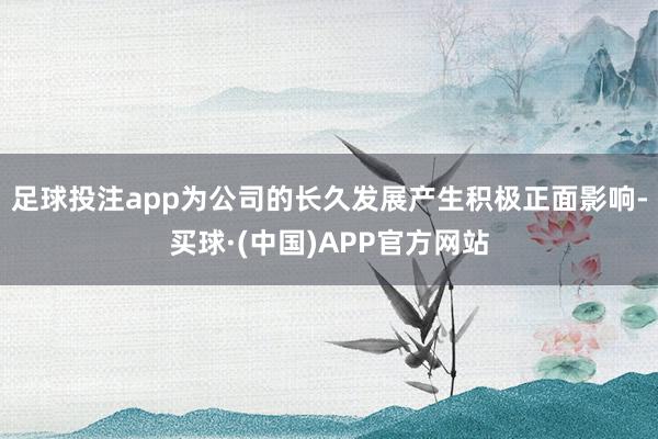 足球投注app为公司的长久发展产生积极正面影响-买球·(中国)APP官方网站