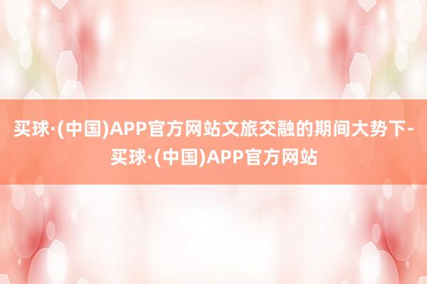 买球·(中国)APP官方网站文旅交融的期间大势下-买球·(中国)APP官方网站