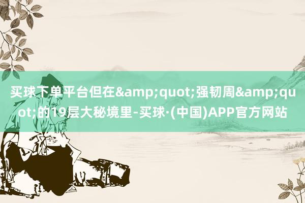 买球下单平台但在&quot;强韧周&quot;的19层大秘境里-买球·(中国)APP官方网站