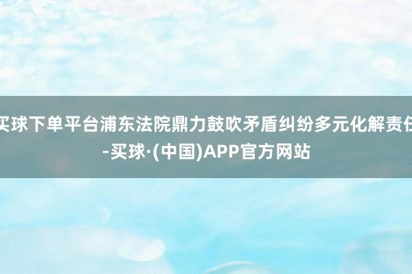 买球下单平台浦东法院鼎力鼓吹矛盾纠纷多元化解责任-买球·(中国)APP官方网站