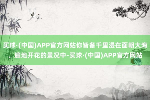 买球·(中国)APP官方网站你皆备千里浸在面朝大海、遍地开花的景况中-买球·(中国)APP官方网站