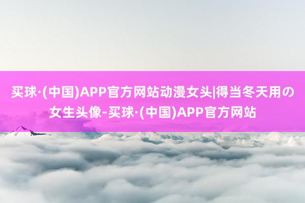 买球·(中国)APP官方网站动漫女头|得当冬天用の女生头像-买球·(中国)APP官方网站