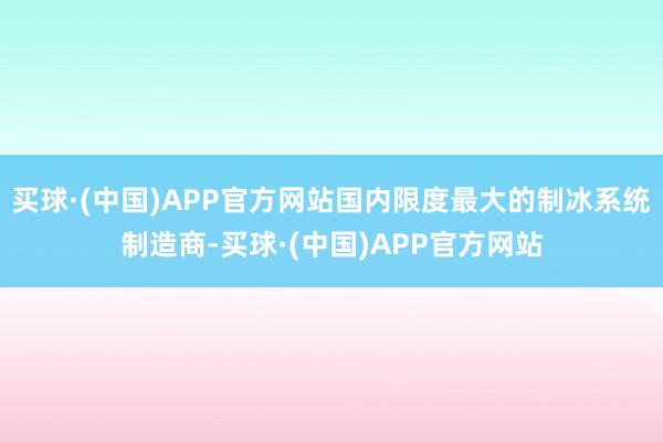 买球·(中国)APP官方网站国内限度最大的制冰系统制造商-买球·(中国)APP官方网站