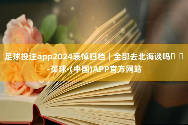 足球投注app2024哀悼归档｜全部去北海谈吗☃️-买球·(中国)APP官方网站