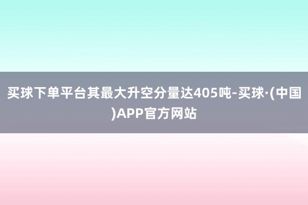 买球下单平台其最大升空分量达405吨-买球·(中国)APP官方网站